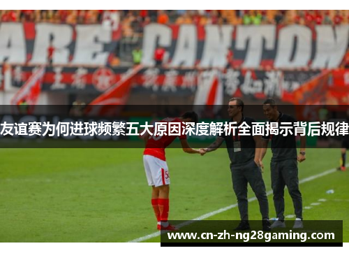 友谊赛为何进球频繁五大原因深度解析全面揭示背后规律