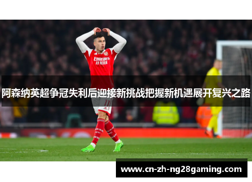 阿森纳英超争冠失利后迎接新挑战把握新机遇展开复兴之路 阿森纳英超争冠失利后迎接新挑战把握新机遇展开复兴之路