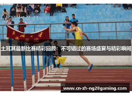 土耳其最新比赛精彩回顾：不可错过的赛场盛宴与精彩瞬间