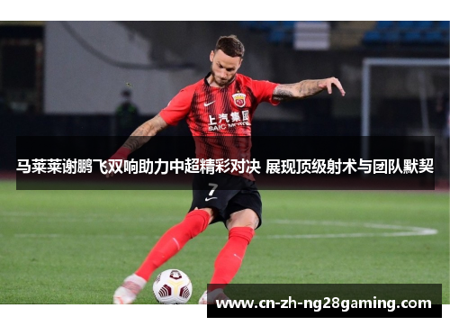 马莱莱谢鹏飞双响助力中超精彩对决 展现顶级射术与团队默契