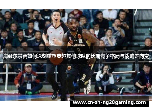 海瑟尔禁赛如何深刻重塑英超其他球队的长期竞争格局与战略走向变 海瑟尔禁赛如何深刻重塑英超其他球队的长期竞争格局与战略走向变