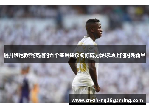 提升维尼修斯技能的五个实用建议助你成为足球场上的闪亮新星