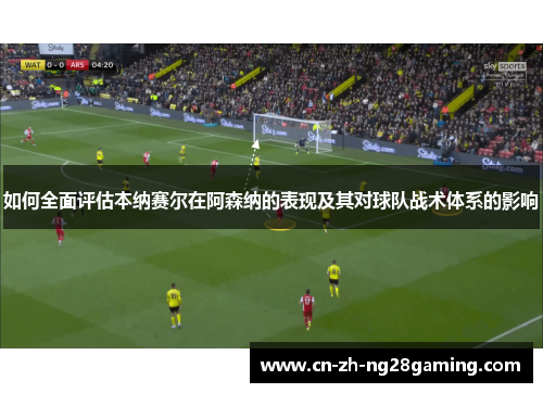 如何全面评估本纳赛尔在阿森纳的表现及其对球队战术体系的影响