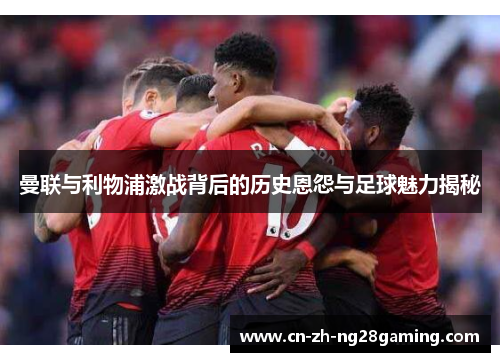 曼联与利物浦激战背后的历史恩怨与足球魅力揭秘
