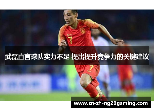 武磊直言球队实力不足 提出提升竞争力的关键建议 武磊直言球队实力不足 提出提升竞争力的关键建议