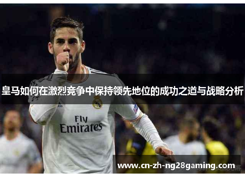 皇马如何在激烈竞争中保持领先地位的成功之道与战略分析 皇马如何在激烈竞争中保持领先地位的成功之道与战略分析