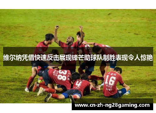 维尔纳凭借快速反击展现锋芒助球队制胜表现令人惊艳 维尔纳凭借快速反击展现锋芒助球队制胜表现令人惊艳