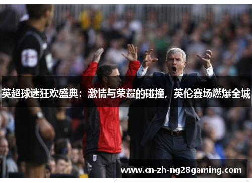 英超球迷狂欢盛典：激情与荣耀的碰撞，英伦赛场燃爆全城