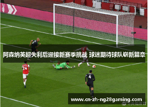 阿森纳英超失利后迎接新赛季挑战 球迷期待球队崭新篇章
