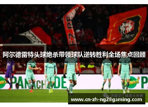 阿尔德雷特头球绝杀带领球队逆转胜利全场焦点回顾 阿尔德雷特头球绝杀带领球队逆转胜利全场焦点回顾
