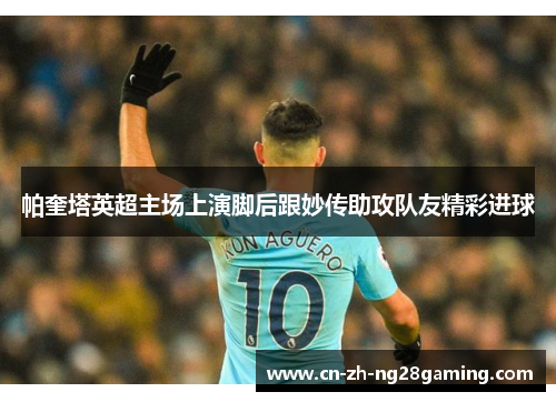 帕奎塔英超主场上演脚后跟妙传助攻队友精彩进球 帕奎塔英超主场上演脚后跟妙传助攻队友精彩进球