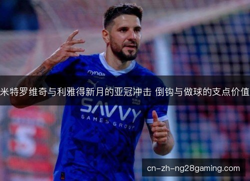 米特罗维奇与利雅得新月的亚冠冲击 倒钩与做球的支点价值 米特罗维奇与利雅得新月的亚冠冲击 倒钩与做球的支点价值